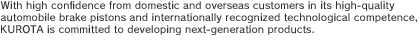 With high confidence from domestic and overseas customers in its high-quality automobile brake pistons and internationally recognized technological competence, KUROTA is committed to developing next-generation products.